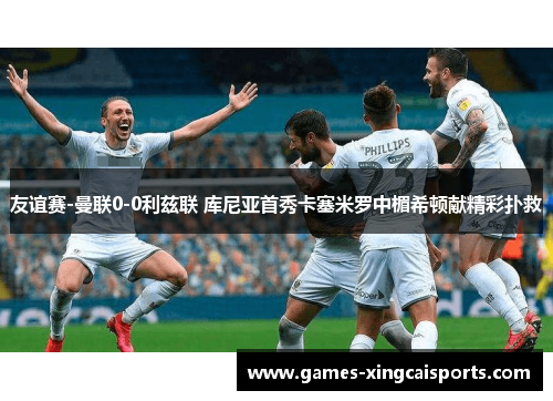 友谊赛-曼联0-0利兹联 库尼亚首秀卡塞米罗中楣希顿献精彩扑救